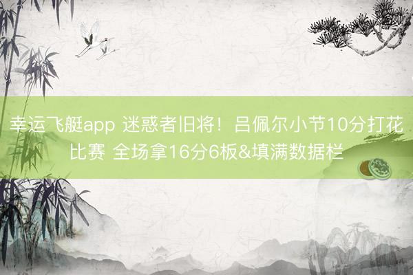 幸运飞艇app 迷惑者旧将！吕佩尔小节10分打花比赛 全场拿16分6板&填满数据栏
