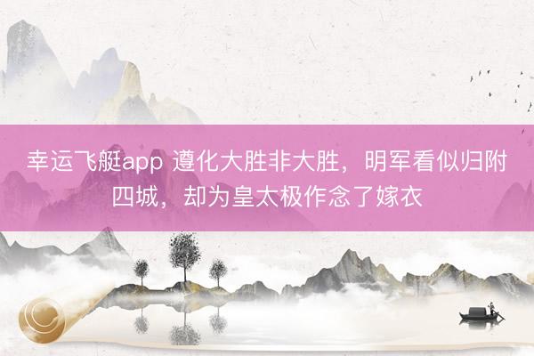 幸运飞艇app 遵化大胜非大胜，明军看似归附四城，却为皇太极作念了嫁衣