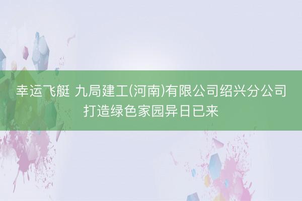 幸运飞艇 九局建工(河南)有限公司绍兴分公司打造绿色家园异日已来