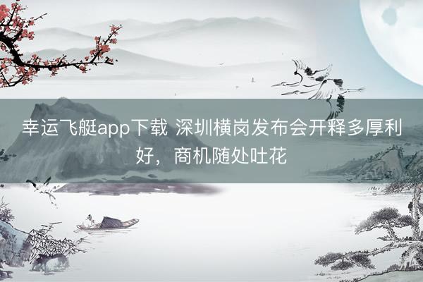 幸运飞艇app下载 深圳横岗发布会开释多厚利好，商机随处吐花