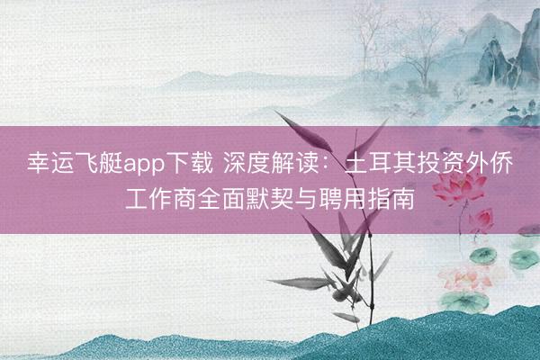 幸运飞艇app下载 深度解读：土耳其投资外侨工作商全面默契与聘用指南