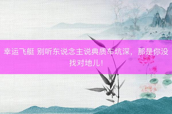 幸运飞艇 别听东说念主说典质车坑深，那是你没找对地儿！