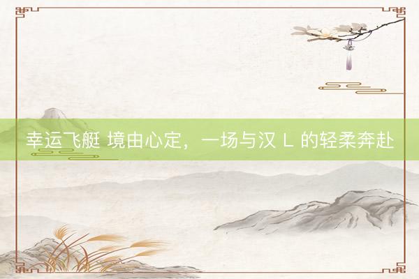 幸运飞艇 境由心定，一场与汉 L 的轻柔奔赴