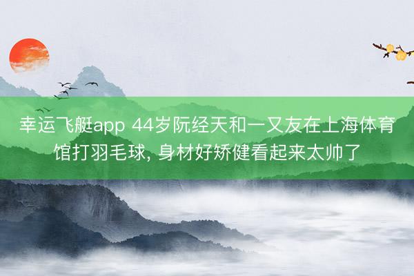 幸运飞艇app 44岁阮经天和一又友在上海体育馆打羽毛球, 身材好矫健看起来太帅了