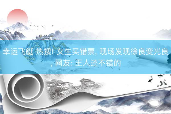 幸运飞艇 热搜! 女生买错票, 现场发现徐良变光良, 网友: 王人还不错的