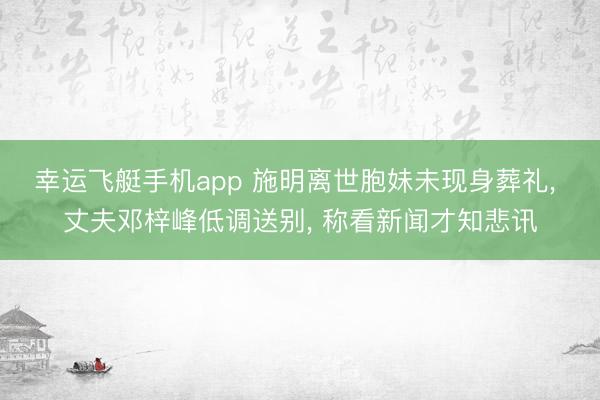 幸运飞艇手机app 施明离世胞妹未现身葬礼, 丈夫邓梓峰低调送别, 称看新闻才知悲讯