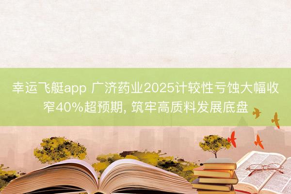 幸运飞艇app 广济药业2025计较性亏蚀大幅收窄40%超预期, 筑牢高质料发展底盘