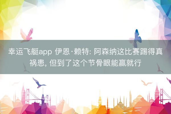 幸运飞艇app 伊恩·赖特: 阿森纳这比赛踢得真祸患, 但到了这个节骨眼能赢就行