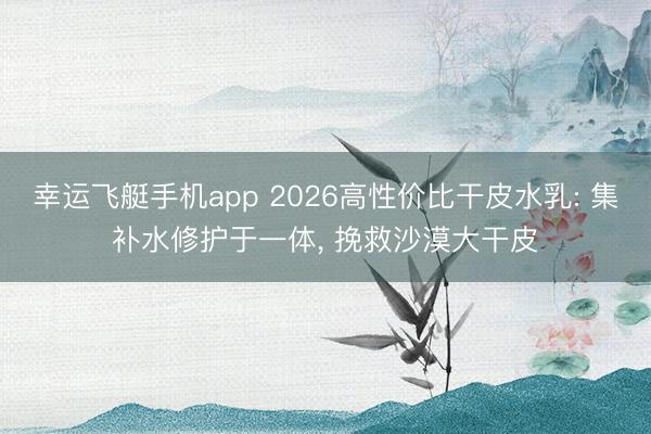 幸运飞艇手机app 2026高性价比干皮水乳: 集补水修护于一体, 挽救沙漠大干皮