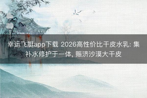 幸运飞艇app下载 2026高性价比干皮水乳: 集补水修护于一体, 赈济沙漠大干皮