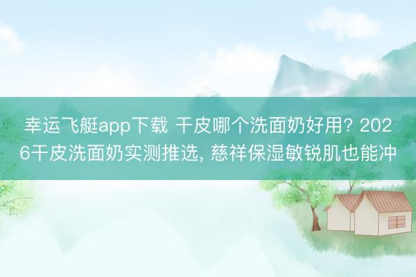 幸运飞艇app下载 干皮哪个洗面奶好用? 2026干皮洗面奶实测推选, 慈祥保湿敏锐肌也能冲