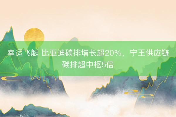 幸运飞艇 比亚迪碳排增长超20%，宁王供应链碳排超中枢5倍